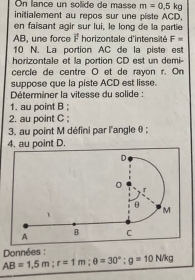 On lance un solide de masse m=0.5kg
initialement au repos sur une piste ACD, 
en faisant agir sur lui, le long de la partie
AB, une force vector F horizontale d'intensité F=
10 N. La portion AC de la piste est 
horizontale et la portion CD est un demi- 
cercle de centre O et de rayon r. On 
suppose que la piste ACD est lisse. 
Déterminer la vitesse du solide : 
1. au point B; 
2. au point C; 
3. au point M défini par l'angle θ; 
4. au point D. 
Données :
AB=1.5m : r=1m : θ =30°; g=10N/kg