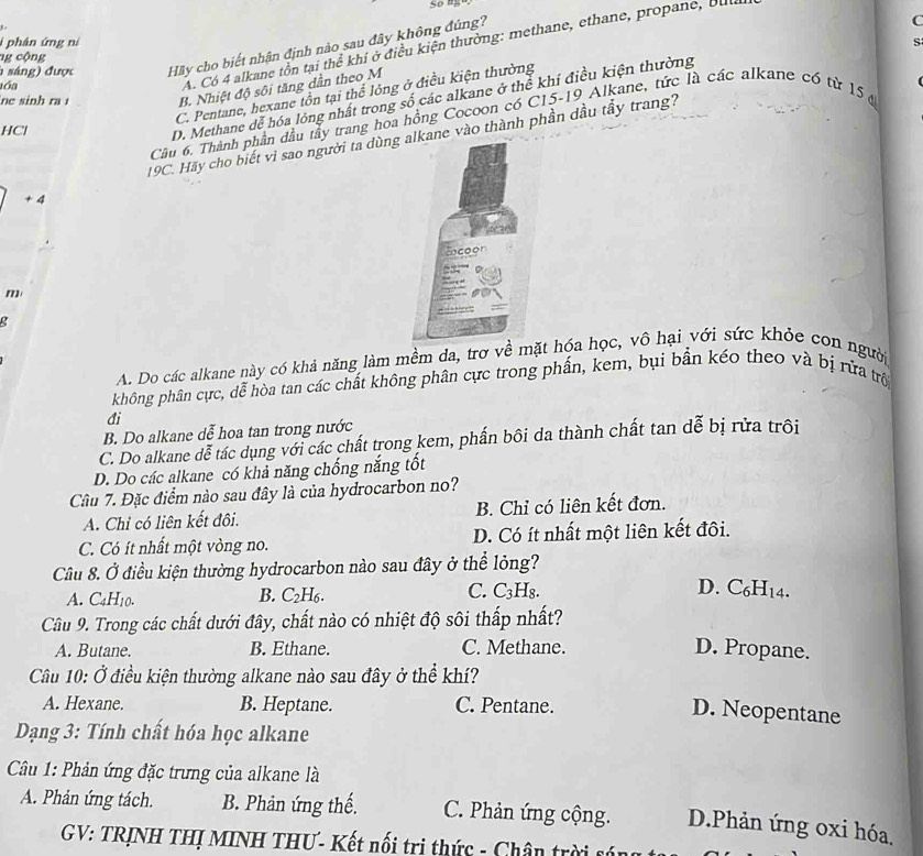 phân ứng ní s
A. Có 4 alkane tồn tại thể khí ở điều kiện thường: methane, ethane, propane, Bul
h sáng) được Hãy cho biết nhận định nào sau đây không đúng?
C
ng cộng
lóa
ne sinh ra 1 B. Nhiệt độ sôi tăng dần theo M
C. Pentane, hexane tồn tại thể lỏng ở điều kiện thường
D. Methane dễ hóa lóng nhất trong số các alkane ở thể khí điều kiện thường
Cầu 6. Thành phần đầu tây trang hoa hồng Cocoon có C15-19 Alkane, tức là các alkane có từ 15 ở
HCl
19C. Hãy cho biết vì sao người ta dùng e vào thành phần dầu tẩy trang?
+ 4
m
g
A. Do các alkane này có khả năng làm mềm da, trơ về mặt hóa học, vô hại với sức khỏe con người
phông phân cực, dễ hòa tan các chất không phân cực trong phần, kem, bụi bần kéo theo và bị rứa trò
đi
B. Do alkane dễ hoa tan trong nước
C. Do alkane dễ tác dụng với các chất trong kem, phần bôi da thành chất tan dễ bị rửa trôi
D. Do các alkane có khả năng chống nắng tốt
Câu 7. Đặc điểm nào sau đây là của hydrocarbon no?
A. Chỉ có liên kết đôi. B. Chỉ có liên kết đơn.
C. Có ít nhất một vòng no. D. Có ít nhất một liên kết đôi.
Câu 8. Ở điều kiện thường hydrocarbon nào sau đây ở thể lỏng?
A. C4H10. B. C₂H6. C. 1 H₈.
D. C₆H14.
Câu 9. Trong các chất dưới đây, chất nào có nhiệt độ sôi thấp nhất?
A. Butane. B. Ethane. C. Methane. D. Propane.
Câu 10: Ở điều kiện thường alkane nào sau đây ở thể khí?
A. Hexane. B. Heptane. C. Pentane.
D. Neopentane
Dạng 3: Tính chất hóa học alkane
Câu 1: Phản ứng đặc trưng của alkane là
A. Phản ứng tách. B. Phản ứng thế. C. Phản ứng cộng. D.Phản ứng oxi hóa.
GV: TRỊNH THỊ MINH THƯ- Kết nối tri thức - Chân trời sán