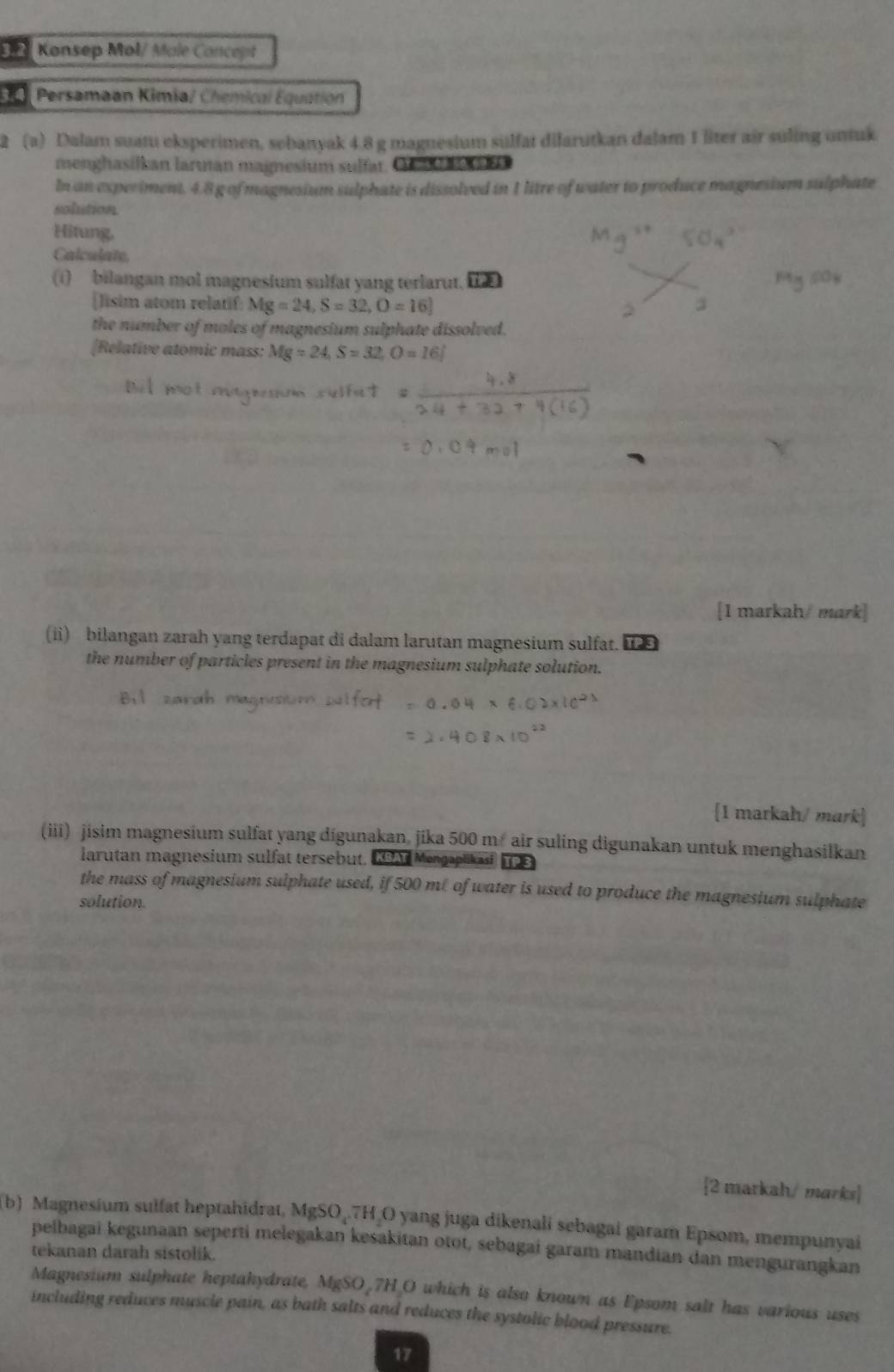 Konsep Mol/ Male Concept 
Persamaan Kimia/ Chemical Equation 
2 (a) Dalam suatu eksperimen, sebanyak 4.8 g magnesium sülfat dilarutkan dalam 1 liter air suling untuk 
menghasilkan larutan magnesium sulfat, C 
In an experiment. 4.8 g of magnesium sulphate is dissolved in 1 litre of water to produce magnesium sulphate 
solution. 
Hitung, 
Calculate, 
(1) bilangan mol magnesium sulfat yang terlarut. 1 
[]isim atom relatif Mg=24, S=32, O=16]
the number of moles of magnesium sulphate dissolved. 
[Relative atomic mass: Mg=24, S=32, O=16]
[1 markah/ mark] 
(ii) bilangan zarah yang terdapat di dalam larutan magnesium sulfat. 
the number of particles present in the magnesium sulphate solution. 
[1 markah/ mark] 
(iii) jisim magnesium sulfat yang digunakan, jika 500 m air suling digunakan untuk menghasilkan 
larutan magnesium sulfat tersebut. 19A Mengaplikast 
the mass of magnesium sulphate used, if 500 mt of water is used to produce the magnesium sulphate 
solution. 
2 markah/ marks 
b) Magnesium sulfat heptahidrat, MgSO₄. 7H₂O yang juga dikenali sebagai garam Epsom, mempunyai 
pelbagai kegunaan seperti melegakan kesakitan otot, sebagai garam mandian dan mengurangkan 
tekanan darah sistolik. 
Magnesium sulphate heptakydrate, MgSO_7H_O which is also known as Epsom salt has various uses 
including reduces muscle pain, as bath salts and reduces the systolic blood pressure. 
17