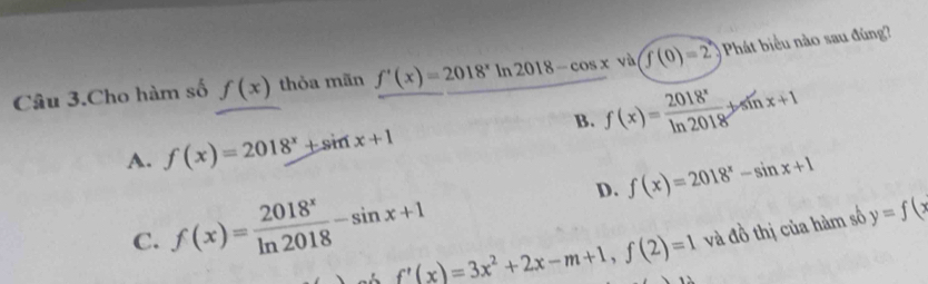 Câu 3.Cho hàm số f(x) thỏa mãn f'(x)=2018^xln 2018-cos x và f(0)=2 Phát biểu nào sau đùng
B. f(x)= 2018^x/ln 2018 +sin x+1
A. f(x)=2018^x+sin x+1
D. f(x)=2018^x-sin x+1
C. f(x)= 2018^x/ln 2018 -sin x+1
f'(x)=3x^2+2x-m+1, f(2)=1 và đồ thị của hàm số y=f(x