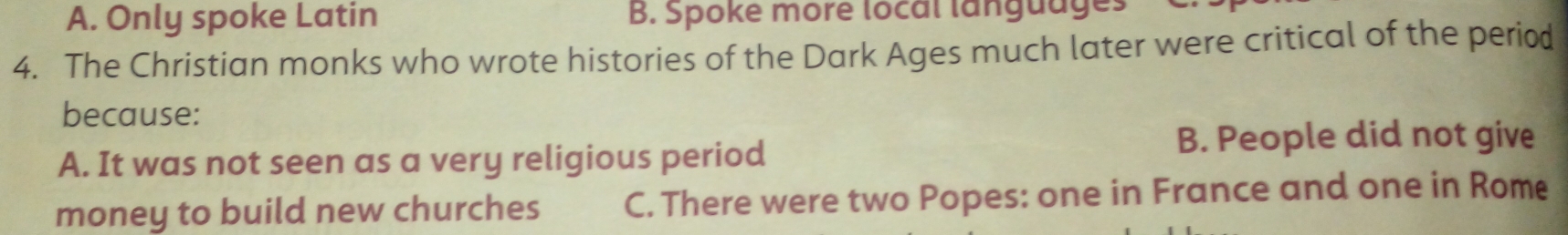 A. Only spoke Latin B. Spoke more local languages
4. The Christian monks who wrote histories of the Dark Ages much later were critical of the period
because:
A. It was not seen as a very religious period
B. People did not give
money to build new churches C. There were two Popes: one in France and one in Rome