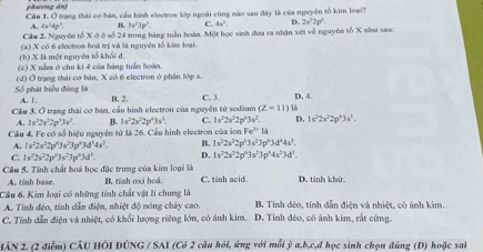 phương án) Cầu 1. Ở trang thái cơ bàn, cầu hình electron lớp ngoài cùng nào sau đây là của nguyên tố kim loại?
A. 4s^24p^3. B 3w^23w^2. C. 4x^3. D. 2x^22p^4
Cầm 2. Nguyên tổ X ở ở số 24 trong bảng tuần hoàn. Một học sinh đưa ra nhận xét về nguyêm tố X như saw:
(h) X là một nguyên tổ khổi đ. (a) X có 6 electron hoá trị và là nguyên tố kim loại.
(c) X nằm ở chu ki 4 của báng tuầm hoàn.
(d) Ở trạng thái cơ bản, X có 6 electron ở phân lớp s.
Số phát biểu đùng là A. 1 B. 2. C. 3. p. 4.
Cầu 3, Ở trang thái cơ bán, cầu hình electron của nguyện từ sodium (Z-11)1
A. 1s^22s^22p^33s^2. B. 1s^22s^22p^43s^3. C. 1s^22s^22p^43s^2. D. 1s^22s^22p^43s^3.
Cầu 4. Fe có số hiệu nguyên từ là 26. Cầu hình electron của ion Fe^(3+)la
A. 1s^22s^22p^43s^23p^43d^14s^2. B. 1s^22s^22p^43s^23p^43d^44s^1.
C. 1s^22s^22p^43s^23p^43d^3. D. 1s^22s^22p^63s^23p^64s^23d^3.
Cầâu 5. Tính chất hoá học đặc trưng của kim loại là B. tỉnh oxi hoá. C. tính acid. D. tính khử.
A. tính base
Câu 6, Kim loại có những tính chất vật lí chung là B. Tính đẻo, tính dẫn điện và nhiệt, có ảnh kim.
A. Tính đẻo, tính dẫn điện, nhiệt độ nóng cháy cao.
C. Tính dẫn điện và nhiệt, có khổi lượng riêng lớn, có ánh kim. D. Tính đèo, có ánh kim, rắt cứng.
HÀN 2. (2 điễm) CÂU HÔI DÚNG / SAI (Có 2 câu hỏi, ứng với mỗi ý a,b,c,d học sinh chọn đúng (Đ) hoặc sai