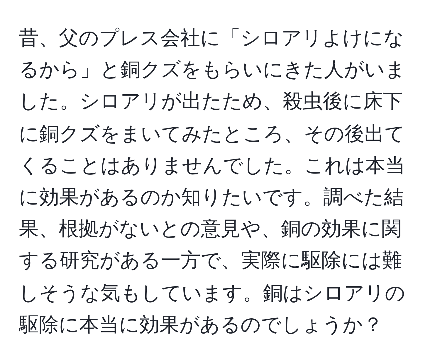 昔、父のプレス会社に「シロアリよけになるから」と銅クズをもらいにきた人がいました。シロアリが出たため、殺虫後に床下に銅クズをまいてみたところ、その後出てくることはありませんでした。これは本当に効果があるのか知りたいです。調べた結果、根拠がないとの意見や、銅の効果に関する研究がある一方で、実際に駆除には難しそうな気もしています。銅はシロアリの駆除に本当に効果があるのでしょうか？