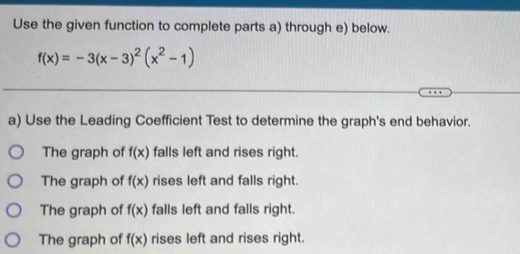 Use the given function to complete parts a) through e) below.
f(x)=-3(x-3)^2(x^2-1)
a) Use the Leading Coefficient Test to determine the graph's end behavior.
The graph of f(x) falls left and rises right.
The graph of f(x) rises left and falls right.
The graph of f(x) falls left and falls right.
The graph of f(x) rises left and rises right.