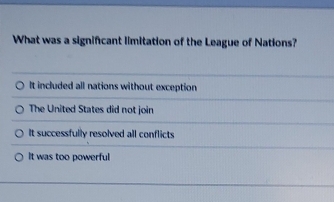 What was a significant limitation of the League of Nations?
It included all nations without exception
The United States did not join
It successfully resolved all conflicts
It was too powerful