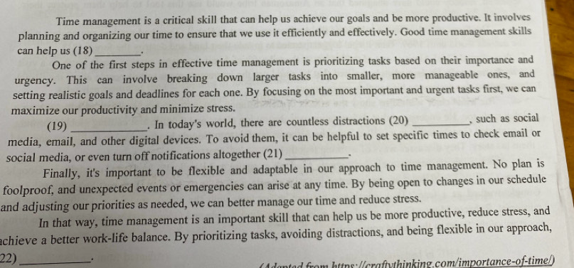 Time management is a critical skill that can help us achieve our goals and be more productive. It involves 
planning and organizing our time to ensure that we use it efficiently and effectively. Good time management skills 
can help us (18) _. 
One of the first steps in effective time management is prioritizing tasks based on their importance and 
urgency. This can involve breaking down larger tasks into smaller, more manageable ones, and 
setting realistic goals and deadlines for each one. By focusing on the most important and urgent tasks first, we can 
maximize our productivity and minimize stress. 
(19) _. In today's world, there are countless distractions (20) _, such as social 
media, email, and other digital devices. To avoid them, it can be helpful to set specific times to check email or 
social media, or even turn off notifications altogether (21)_ . 
Finally, it's important to be flexible and adaptable in our approach to time management. No plan is 
foolproof, and unexpected events or emergencies can arise at any time. By being open to changes in our schedule 
and adjusting our priorities as needed, we can better manage our time and reduce stress. 
In that way, time management is an important skill that can help us be more productive, reduce stress, and 
achieve a better work-life balance. By prioritizing tasks, avoiding distractions, and being flexible in our approach, 
22)_ _. 
oe r https://craftythinking.com/importance-of-time/