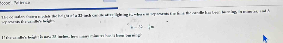 Mccool, Patience 
The equation shown models the height of a 32-inch candle after lighting it, where m represents the time the candle has been burning, in minutes, and h
represents the candle’s height.
h=32- 1/4 m
If the candle’s height is now 25 inches, how many minutes has it been burning?