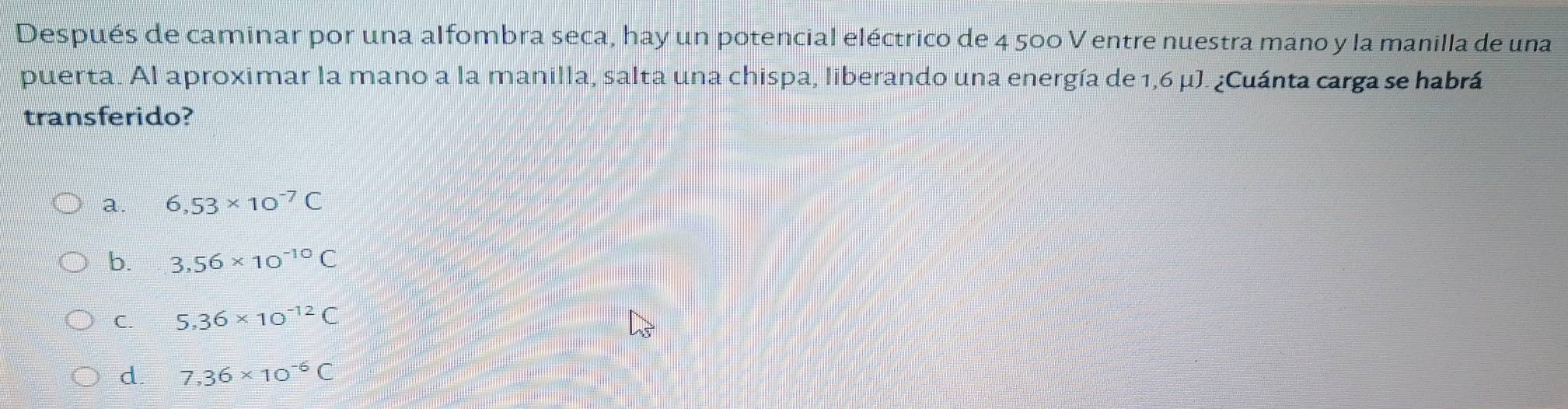 Después de caminar por una alfombra seca, hay un potencial eléctrico de 4 500 V entre nuestra mano y la manilla de una
puerta. Al aproximar la mano a la manilla, salta una chispa, liberando una energía de 1,6 μJ. ¿Cuánta carga se habrá
transferido?
a 6,53* 10^(-7)C
b. 3,56* 10^(-10)C
C. 5,36* 10^(-12)C
d. 7,36* 10^(-6)C