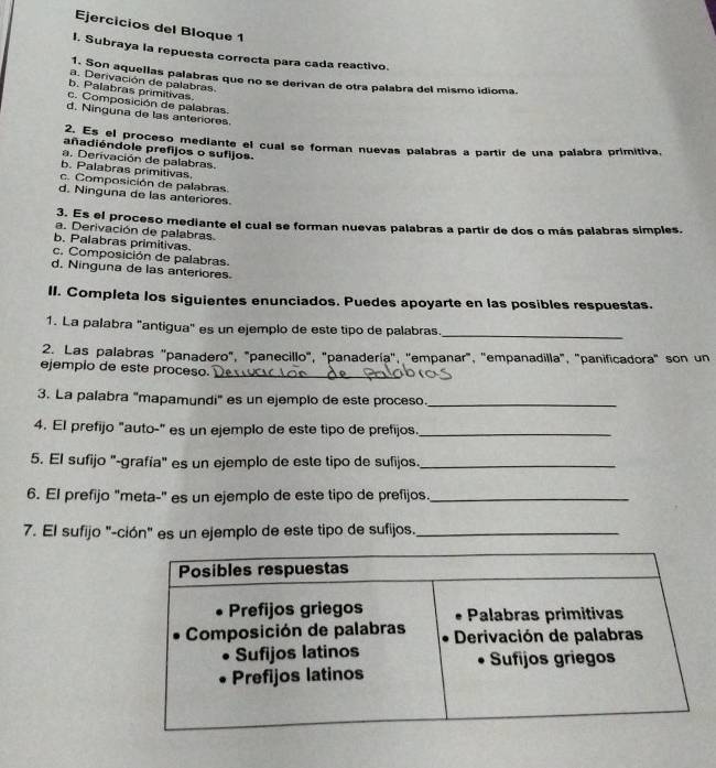 Ejercicios del Bloque 1
I. Subraya la repuesta correcta para cada reactivo.
1. Son aquellas palabras que no se derivan de otra palabra del mismo idioma.
a. Derivación de palabras.
b. Palabras primitivas.
c. Composición de palabras.
d. Ninguna de las anteriores
2. Es el proceso mediante el cual se forman nuevas palabras a partir de una palabra primitiva,
añadiéndole prefijos o sufijos.
a. Derivación de palabras.
b. Palabras primitivas
c. Composición de palabras
d. Ninguna de las anteriores.
3. Es el proceso mediante el cual se forman nuevas palabras a partir de dos o más palabras simples.
a. Derivación de palabras
b. Palabras primitivas
c. Composición de palabras.
d. Ninguna de las anteriores.
II. Completa los siguientes enunciados. Puedes apoyarte en las posibles respuestas.
1. La palabra "antigua" es un ejemplo de este tipo de palabras._
2. Las palabras "panadero", "panecillo", "panadería', ''empanar", 'empanadilla", 'panificadora" son un
ejempio de este proceso._
3. La palabra "mapamundi" es un ejemplo de este proceso_
4. El prefijo "auto-" es un ejemplo de este tipo de prefijos._
5. El sufijo '-grafía" es un ejemplo de este tipo de sufijos._
6. El prefijo "meta-" es un ejemplo de este tipo de prefijos._
7. El sufijo "-ción" es un ejemplo de este tipo de sufijos._