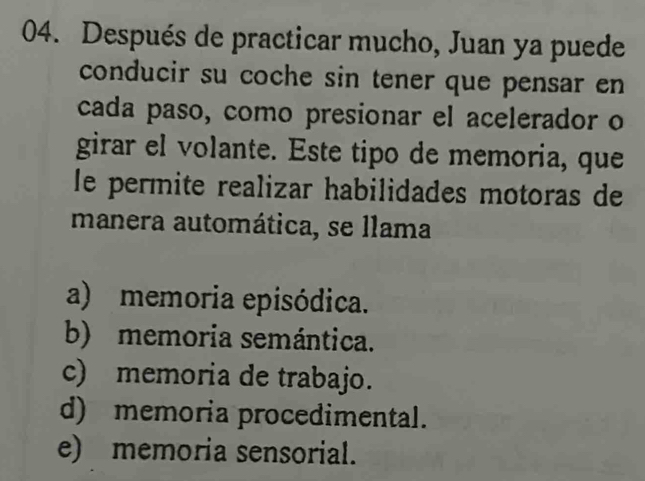 Después de practicar mucho, Juan ya puede
conducir su coche sin tener que pensar en
cada paso, como presionar el acelerador o
girar el volante. Este tipo de memoria, que
le permite realizar habilidades motoras de
manera automática, se llama
a) memoria episódica.
b) memoria semántica.
c) memoria de trabajo.
d) memoria procedimental.
e) memoria sensorial.