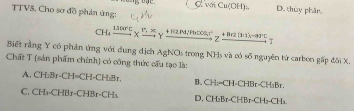 bạc. C Vdot ^2 Cu(OH)_2. D. thủy phân.
TTV5. Cho sơ đồ phản ứng:
CH_4 xrightarrow 1500°C* xrightarrow t°,xtYxrightarrow +H2,Pd/PbCO3, t°Zxrightarrow +Br2(1i1),-80°CT
Biết rằng Y có phản ứng với dung dịch AgNO_3 trong NH₃ và có số nguyên tử carbon gấp đôi X.
Chất T (sản phẩm chính) có công thức cấu tạo là:
A. C] -I_2Br-CH=CH-CH_2Br.
B. CH_2=CH -CHB r-CH_2Br.
C. CH₃-Cl -1F r-CHBr-CH_3 D. CH_2Br-CHBr-CH_2-CH_3.