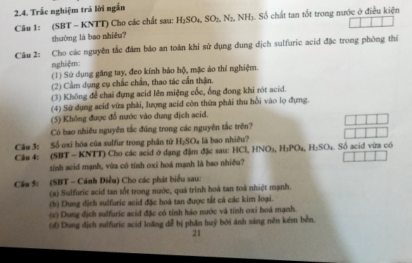 Trắc nghiệm trả lời ngắn
Câu 1: (SBT - KNTT) Cho các chất sau: H_2SO_4,SO_2,N_2 NH_3. Số chất tan tốt trong nước ở điều kiện
thường là bao nhiêu?
Câu 2: Cho các nguyên tắc đảm bảo an toàn khi sử dụng dung dịch sulfuric acid đặc trong phòng thí
nghiệm:
(1) Sứ dụng găng tay, đeo kính bảo hộ, mặc áo thí nghiệm.
(2) Cầm dụng cụ chắc chấn, thao tác cần thận.
(3) Không để chai đựng acid lên miệng cốc, ống đong khi rót acid.
(4) Sử dụng acid vừa phải, lượng acid còn thừa phải thu hồi vào lọ đựng.
(5) Không được đổ nước vào dung dịch acid.
Có bao nhiêu nguyên tắc đúng trong các nguyên tắc trên?
Câu 3: Số oxi hóa của sulfur trong phân tử H_2SO_4 là bao nhiêu?
Câu 4: (SBT - KNTT) Cho các acid ở dạng đậm đặc sau: HCl,HNO_3,H_3PO_4,H_2SO_4. Số acid vừa có
tính acid mạnh, vừa có tính oxi hoá mạnh là bao nhiêu?
Câu 5: (SBT - Cánh Diều) Cho các phát biểu sau:
(a) Sulfuric acid tan tốt trong nước, quả trinh hoả tan toả nhiệt mạnh.
(b) Dung dịch sulfuric acid đặc hoà tan được tất cả các kim loại.
(c) Dung địch sulfuric acid đặc có tính háo nước và tính oxi hoá mạnh.
(đ) Dung dịch sulfuric acid loãng dễ bị phân huỷ bởi ánh sáng nên kém bền.
21