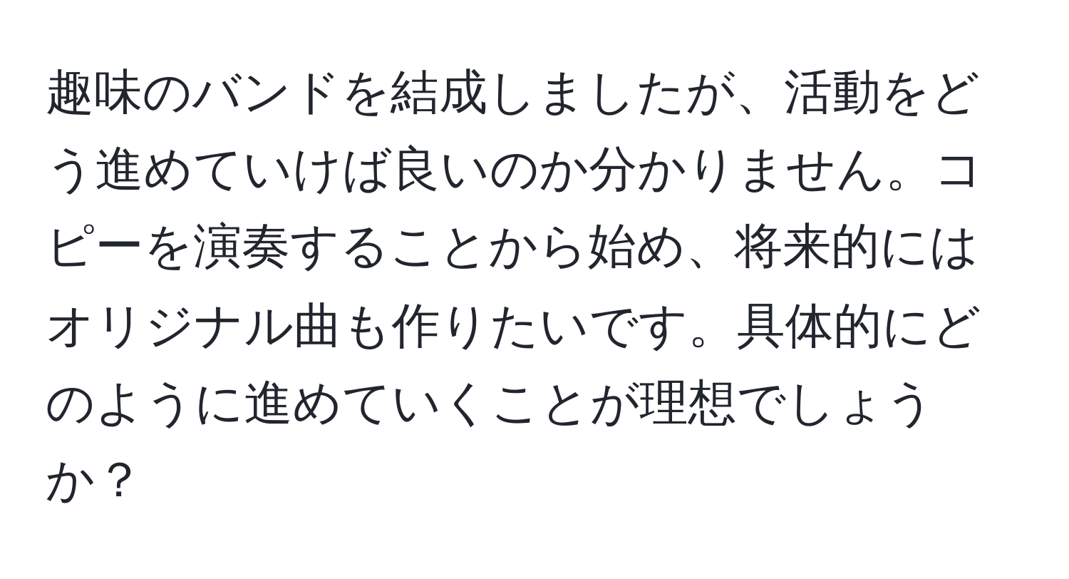 趣味のバンドを結成しましたが、活動をどう進めていけば良いのか分かりません。コピーを演奏することから始め、将来的にはオリジナル曲も作りたいです。具体的にどのように進めていくことが理想でしょうか？