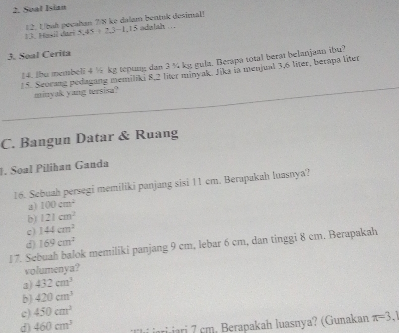 Soal Isian
12. Ubah pecahan 7/8 ke dalam bentuk desimal!
13. Hasil dari 5.45+2.3-1.15 adalah …
3. Soal Cerita
14. Ibu membeli 4 ½ kg tepung dan 3 ¾ kg gula. Berapa total berat belanjaan ibu?
15. Seorang pedagang memiliki 8,2 liter minyak. Jika ia menjual 3,6 liter, berapa liter
minyak yang tersisa?
C. Bangun Datar & Ruang
1. Soal Pilihan Ganda
16. Sebuah persegi memiliki panjang sisi 11 cm. Berapakah luasnya?
a) 100cm^2
b) 121cm^2
c) 144cm^2
d) 169cm^2
17. Sebuah balok memiliki panjang 9 cm, lebar 6 cm, dan tinggi 8 cm. Berapakah
volumenya?
2) 432cm^3
b) 420cm^3
c) 450cm^3
d) 460cm^3
i jarijari 7 cm. Berapakah luasnya? (Gunakan π =3,1