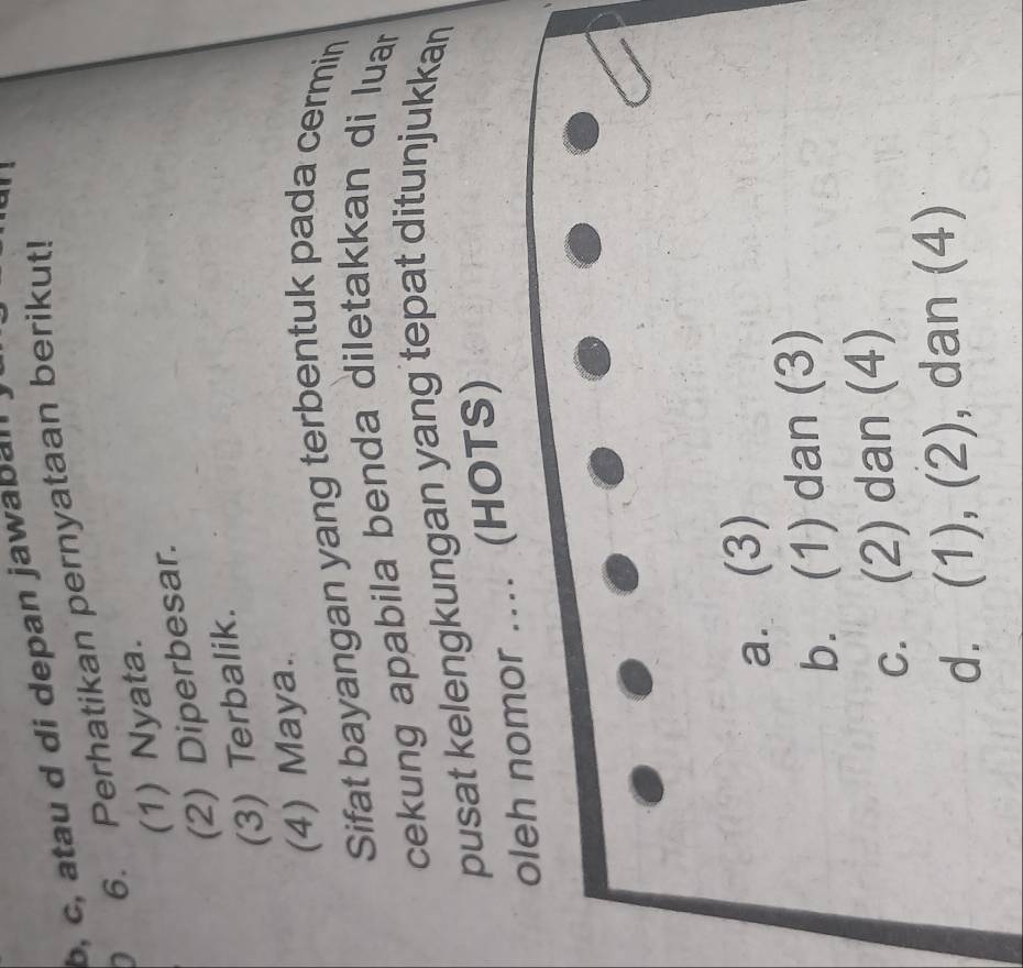 b, c, atau d di depan jawabal
D 6. Perhatikan pernyataan berikut!
(1) Nyata.
(2) Diperbesar.
(3) Terbalik.
(4) Maya.
Sifat bayangan yang terbentuk pada cermin
cekung apabila benda diletakkan di luar 
pusat kelengkungan yang tepat ditunjukkan
oleh nomor .... (HOTS)
a. (3)
b. (1) dan (3)
c. (2) dan (4)
d. (1), (2), dan (4)