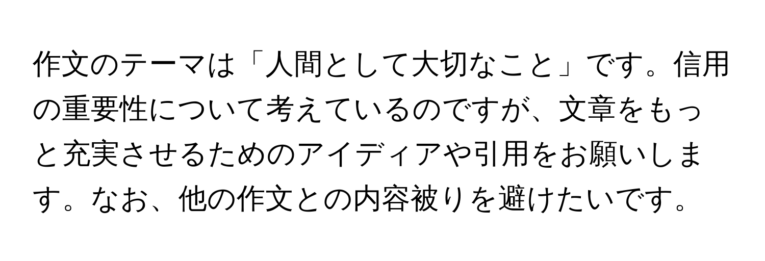 作文のテーマは「人間として大切なこと」です。信用の重要性について考えているのですが、文章をもっと充実させるためのアイディアや引用をお願いします。なお、他の作文との内容被りを避けたいです。