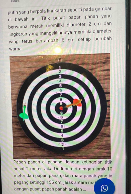 Hours 
putih yang berpola lingkaran seperti pada gambar 
di bawah ini. Titik pusat papan panah yang 
berwarna merah memiliki diameter 2 cm dan 
lingkaran yang mengelilinginya memiliki diameter 
yang terus bertambah 6 cm setiap berubah 
warna. 
Papan panah di pasang dengan ketinggian titik 
pusat 2 meter. Jika Dudi berdiri dengan jarak 10
meter dari papan panah, dan mata panah yang ia 
pegang setinggi 155 cm, jarak antara ma 
dengan pusat papan panah adalah ...