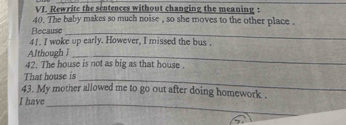 Rewrite the sentences without changing the meaning : 
40. The baby makes so much noise , so she moves to the other place . 
_ 
Because_ 
41. I woke up early. However, I missed the bus . 
Although I_ 
42. The house is not as big as that house . 
_ 
That house is 
43. My mother allowed me to go out after doing homework . 
_ 
I have