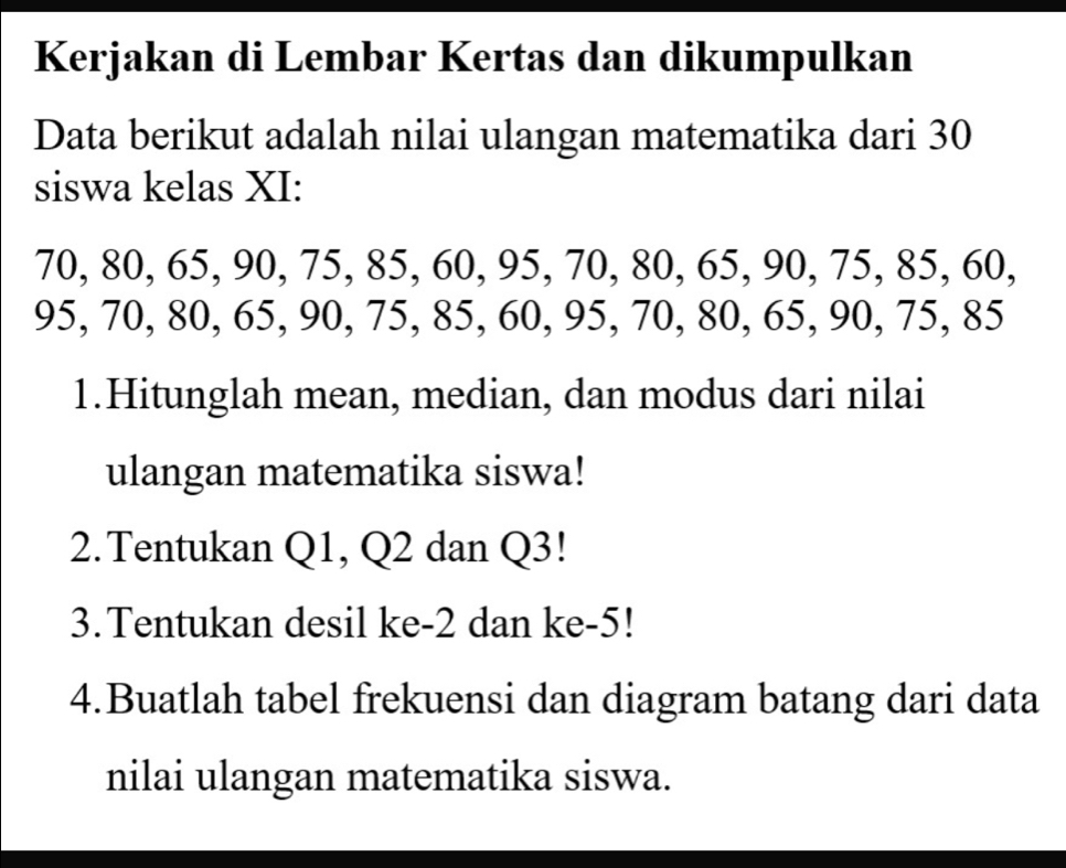 Kerjakan di Lembar Kertas dan dikumpulkan 
Data berikut adalah nilai ulangan matematika dari 30
siswa kelas XI:
70, 80, 65, 90, 75, 85, 60, 95, 70, 80, 65, 90, 75, 85, 60,
95, 70, 80, 65, 90, 75, 85, 60, 95, 70, 80, 65, 90, 75, 85
1.Hitunglah mean, median, dan modus dari nilai 
ulangan matematika siswa! 
2.Tentukan Q1, Q2 dan Q3! 
3.Tentukan desil ke -2 dan ke -5! 
4.Buatlah tabel frekuensi dan diagram batang dari data 
nilai ulangan matematika siswa.