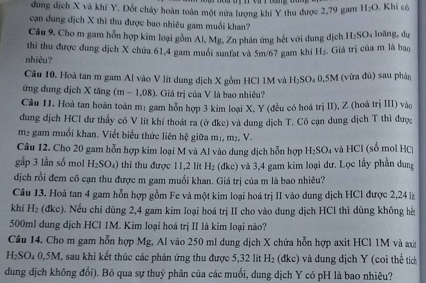 dung dịch X và khí Y. Đốt cháy hoàn toàn một nửa lượng khí Y thu được 2,79 gam H_2O , Khi cô
cạn dung dịch X thì thu được bao nhiêu gam muối khan?
Câu 9. Cho m gam hỗn hợp kim loại gồm Al, Mg, Zn phản ứng hết với dung dịch H_2SO_4 loãng, dự
thì thu được dung dịch X chứa 61,4 gam muối sunfat và 5m/67 gam khí H_2. Giá trị của m là bao
nhiêu?
Câu 10. Hoà tan m gam Al vào V lít dung dịch X gồm HCl 1M và H_2SO_40,5M M (vừa đủ) sau phản
ứng dung dịch X tăng (m - 1,08). Giá trị của V là bao nhiêu?
Câu 11. Hoà tan hoàn toàn mị gam hỗn hợp 3 kim loại X, Y (đều có hoá trị II), Z (hoá trị III) vào
dung dịch HCl dư thấy có V lít khí thoát ra (ở đkc) và dung dịch T. Cô cạn dung dịch T thì được
m2 gam muối khan. Viết biểu thức liên hệ giữa m1, m², V.
Câu 12. Cho 20 gam hỗn hợp kim loại M và Al vào dung dịch hỗn hợp H_2SO_4 * và HCl (số mol HC
gấp 3 lần số mol H_2SO_4) thì thu được 11,2 lít H_2 (dkc) và 3,4 gam kim loại dư. Lọc lấy phần dung
dịch rồi đem cô cạn thu được m gam muối khan. Giá trị của m là bao nhiêu?
Câu 13. Hoà tan 4 gam hỗn hợp gồm Fe và một kim loại hoá trị II vào dung dịch HCl được 2,24 lít
khí H_2 (dkc). Nếu chỉ dùng 2,4 gam kim loại hoá trị II cho vào dung dịch HCl thì dùng không hết
500ml dung dịch HCl 1M. Kim loại hoá trị II là kim loại nào?
Câu 14. Cho m gam hỗn hợp Mg, Al vào 250 ml dung dịch X chứa hỗn hợp axit HCl 1M và axit
H_2S SO4 0,5M, sau khi kết thúc các phản ứng thu được 5,32 lít H_2 (đkc) và dung dịch Y (coi thể tích
dung dịch không đổi). Bỏ qua sự thuỷ phân của các muối, dung dịch Y có pH là bao nhiêu?