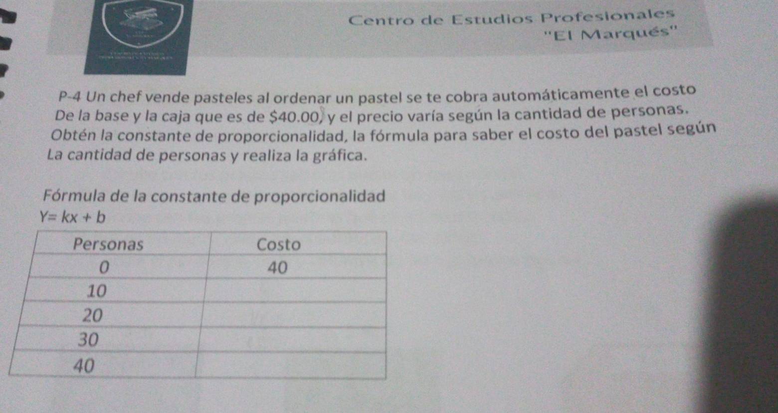 Centro de Estudios Profesionales 
''El Marqués'' 
P-4 Un chef vende pasteles al ordenar un pastel se te cobra automáticamente el costo 
De la base y la caja que es de $40.00, y el precio varía según la cantidad de personas. 
Obtén la constante de proporcionalidad, la fórmula para saber el costo del pastel según 
La cantidad de personas y realiza la gráfica. 
Fórmula de la constante de proporcionalidad
Y=kx+b