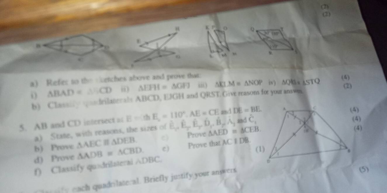 (2) 
(2)
KJ 0 Q. 30° 80°
u=0°
@1 
U 
a) Refer to the vetches above and prove that (4) 
i △ BAD=△ BCD i) △ EFH=△ GFJ iii) △ KLM=△ NOP iv) △ QB=△ STQ (2) 
b) Classiy andrilaterals ABCD, EJGH and QRST Give reasons for your answm. 
5. AB and CD intersect at E=ch E,=110°, AE=CE and DE=BE. 
a) State, with reasons, the sizes of B_1,hat E, hat E, hat D, hat B, hat A, , and hat C_4
b) Prove △ AEC △ DEB. c) Prove △ AED≌ △ CEB. 
(4) 
d) Prove △ ADB≌ △ CBD. e) Prove that ACparallel DB. 
f) Classify quadrilaterai ∧DBC. 
each quadrilateral. Briefly justify your answers 
(5)