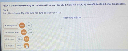 PHAN II. Câu trác nghiệm đúng sai. Thí sinh trả lời từ câu 1 đến câu 2. Trong môi  a ,b ,c ,d) ở mỗi cầu, thí sinh chọn đúng hoặc sai.
Câu 1
Các phần mềm sau đây phần mềm nào dùng để soạn thảo HTML?
Chọn đúng hoặc sai
a) Notepad=+ Sai
b) Sublime Text 5ai
c) Chiome Dēng
d) FireFax Đúna