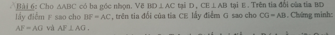 Cho △ ABC có ba góc nhọn. Vẽ BD⊥ AC tại D, CE⊥ AB tại E. Trên tia đối của tia BD
lấy điểm F sao cho BF=AC , trên tia đối của tia CE lấy điểm G sao cho CG=AB. Chứng minh:
AF=AG và AF⊥ AG.