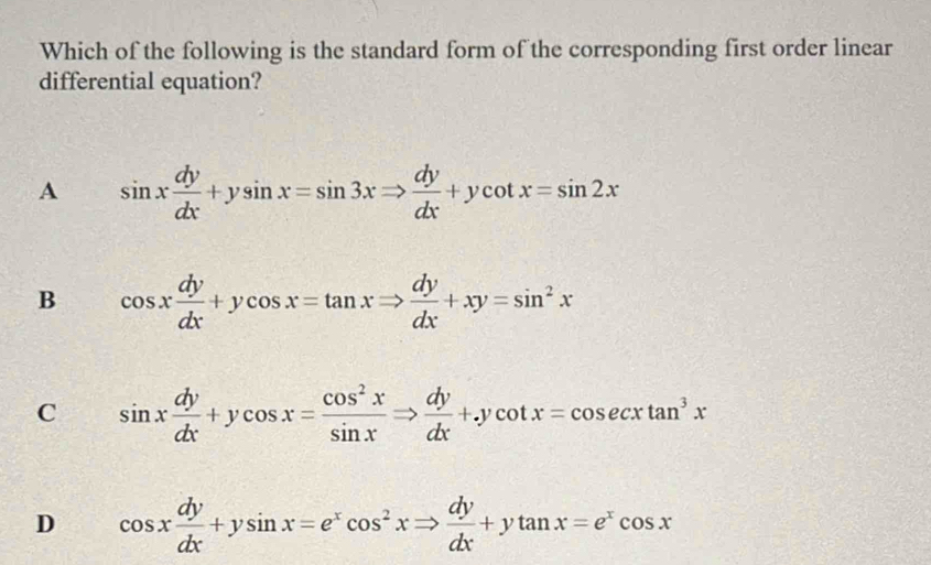 Which of the following is the standard form of the corresponding first order linear
differential equation?
A sin x dy/dx +ysin x=sin 3xRightarrow  dy/dx +ycot x=sin 2x
B cos x dy/dx +ycos x=tan xRightarrow  dy/dx +xy=sin^2x
C sin x dy/dx +ycos x= cos^2x/sin x Rightarrow  dy/dx +.ycot x=cos ecxtan^3x
D cos x dy/dx +ysin x=e^xcos^2xRightarrow  dy/dx +ytan x=e^xcos x