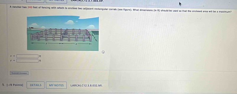 ACC12 3.7.503.x.
A rancher has 240 feet of fencing with which to enclose two adjacent rectangular corrals (see figure). What dimensions (in ft) should be used so that the enclosed area will be a maximum?
x=□ f
y=□ f
Bumred Anses
5. [-/8 Points] DETAILS MY NOTES LARCALC12 3.8.032.MI.