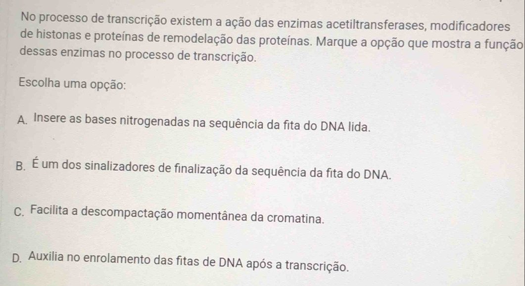 No processo de transcrição existem a ação das enzimas acetiltransferases, modificadores
de histonas e proteínas de remodelação das proteínas. Marque a opção que mostra a função
dessas enzimas no processo de transcrição.
Escolha uma opção:
A Insere as bases nitrogenadas na sequência da fita do DNA lida.
B É um dos sinalizadores de finalização da sequência da fita do DNA.
C Facilita a descompactação momentânea da cromatina.
D Auxilia no enrolamento das fitas de DNA após a transcrição.