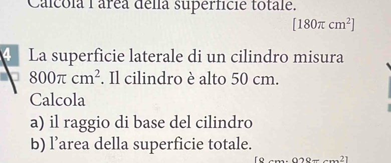 Calcola 1 área della superficie totale.
[180π cm^2]
4 La superficie laterale di un cilindro misura
800π cm^2. Il cilindro è alto 50 cm. 
Calcola 
a) il raggio di base del cilindro 
b) l’area della superficie totale.
[8cm· 028π cm^2]