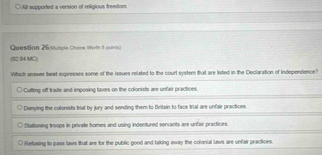 All supported a version of religious freedom.
Question 26(Multiple Choice Worth 5 points)
(02.04 MC)
Which answer best expresses some of the issues related to the court system that are listed in the Declaration of Independence?
Cufting off trade and imposing taxes on the colonists are unfair practices.
Denying the colonists trial by jury and sending them to Britain to face trial are unfair practices.
Stationing troops in private homes and using indentured servants are unfair practices.
Refusing to pass laws that are for the public good and taking away the colonial laws are unfair practices.