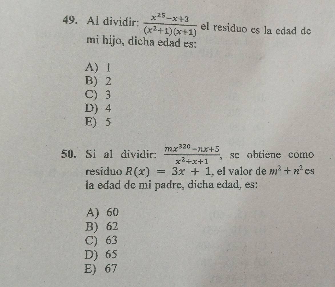 Al dividir:  (x^(25)-x+3)/(x^2+1)(x+1)  el residuo es la edad de
mi hijo, dicha edad es:
A) 1
B) 2
C) 3
D) 4
E) 5
50. Si al dividir:  (mx^(320)-nx+5)/x^2+x+1  , se obtiene como
residuo R(x)=3x+1 , el valor de m^2+n^2 es
la edad de mi padre, dicha edad, es:
A) 60
B) 62
C) 63
D) 65
E) 67