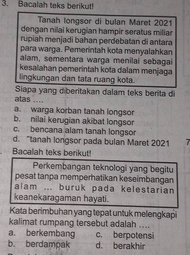 Bacalah teks berikut!
Tanah longsor di bulan Maret 2021
dengan nilai kerugian hampir seratus miliar
rupiah menjadi bahan perdebatan di antara
para warga. Pemerintah kota menyalahkan
alam, sementara warga menilai sebagai
kesalahan pemerintah kota dalam menjaga
lingkungan dan tata ruang kota.
Siapa yang diberitakan dalam teks berita di
atas ....
a. warga korban tanah longsor
b. nilai kerugian akibat longsor
c. bencana alam tanah longsor
d. tanah longsor pada bulan Maret 2021 7
Bacalah teks berikut!
Perkembangan teknologi yang begitu
pesat tanpa memperhatikan keseimbangan
alam ... buruk pada kelestarian
keanekaragaman hayati.
Kata berimbuhan yang tepat untuk melengkapi
kalimat rumpang tersebut adalah ....
a. berkembang c. berpotensi
b. berdampak d. berakhir