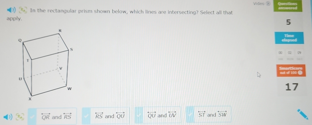 Video Questions
answered
In the rectangular prism shown below, which lines are intersecting? Select all that
apply.
5
Time
elapsed
00 02 09
GEC
SmartScore
out of 100 (?
17
overleftrightarrow QR and overleftrightarrow RS overleftrightarrow RS and overleftrightarrow QU overleftrightarrow QU and overleftrightarrow UV overleftrightarrow ST and overleftrightarrow SW