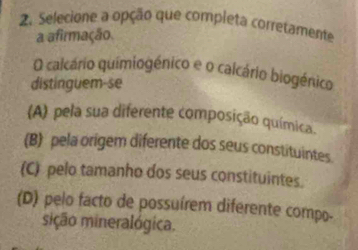 Selecione a opção que completa corretamente
a afirmação
O calcário quimiogénico e o calcário biogénico
distinguem-se
(A) pela sua diferente composição química.
(B) pela origem diferente dos seus constituintes.
(C) pelo tamanho dos seus constituintes.
(D) pelo facto de possuírem diferente compo-
sição mineralógica.