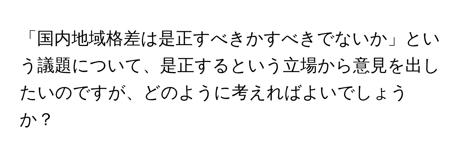 「国内地域格差は是正すべきかすべきでないか」という議題について、是正するという立場から意見を出したいのですが、どのように考えればよいでしょうか？