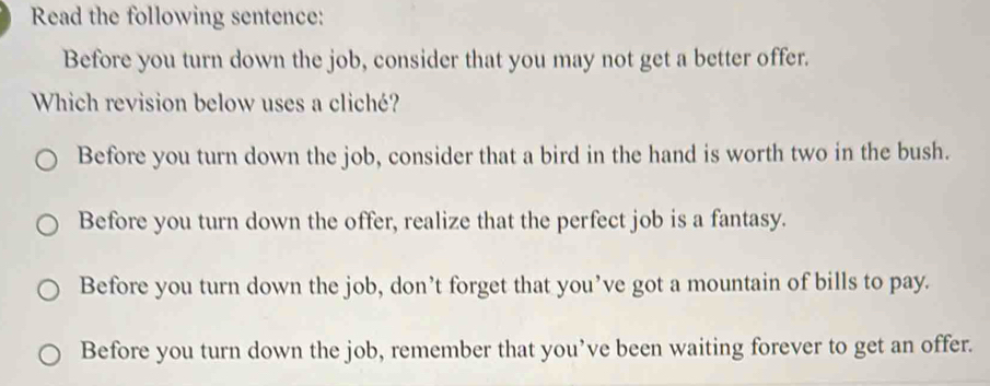 Read the following sentence:
Before you turn down the job, consider that you may not get a better offer.
Which revision below uses a cliché?
Before you turn down the job, consider that a bird in the hand is worth two in the bush.
Before you turn down the offer, realize that the perfect job is a fantasy.
Before you turn down the job, don’t forget that you’ve got a mountain of bills to pay.
Before you turn down the job, remember that you’ve been waiting forever to get an offer.