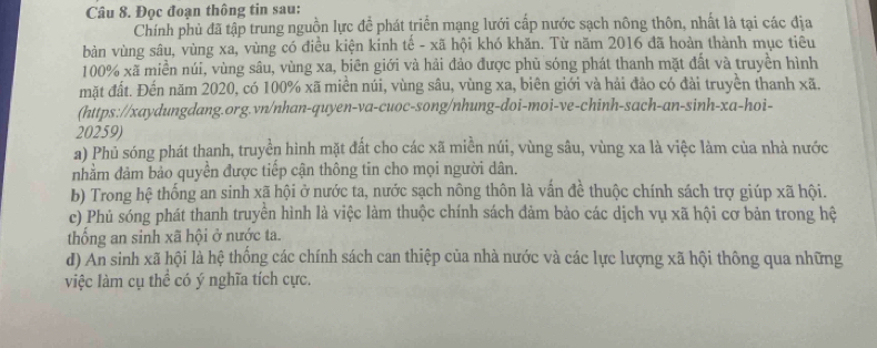 Đọc đoạn thông tin sau:
Chính phủ đã tập trung nguồn lực để phát triển mạng lưới cấp nước sạch nông thôn, nhất là tại các địa
bàn vùng sâu, vùng xa, vùng có điều kiện kinh tế - xã hội khó khăn. Từ năm 2016 đã hoàn thành mục tiêu
100% xã miền núi, vùng sâu, vùng xa, biên giới và hải đảo được phủ sóng phát thanh mặt đất và truyền hình
mặt đất. Đến năm 2020, có 100% xã miền núi, vùng sâu, vùng xa, biên giới và hải đảo có đài truyền thanh xã.
(https://xaydungdang.org.vn/nhan-quyen-va-cuoc-song/nhung-doi-moi-ve-chinh-sach-an-sinh-xa-hoi-
20259)
a) Phủ sóng phát thanh, truyền hình mặt đất cho các xã miền núi, vùng sâu, vùng xa là việc làm của nhà nước
nhằm đảm bảo quyền được tiếp cận thông tin cho mọi người dân.
b) Trong hệ thống an sinh xã hội ở nước ta, nước sạch nông thôn là vấn đề thuộc chính sách trợ giúp xã hội.
e) Phủ sóng phát thanh truyền hình là việc làm thuộc chính sách đảm bảo các dịch vụ xã hội cơ bản trong hệ
thống an sinh xã hội ở nước ta.
d) An sinh xã hội là hệ thống các chính sách can thiệp của nhà nước và các lực lượng xã hội thông qua những
việc làm cụ thể có ý nghĩa tích cực.