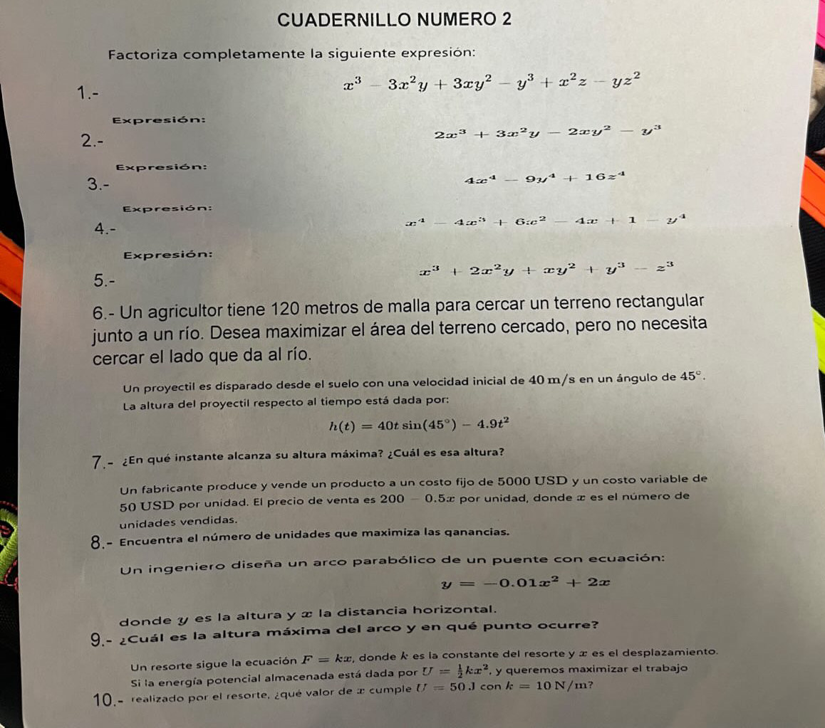 CUADERNILLO NUMERO 2
Factoriza completamente la siguiente expresión:
1.-
x^3-3x^2y+3xy^2-y^3+x^2z-yz^2
Expresión:
2.- 2x^3+3x^2y-2xy^2-y^3
Expresión:
3.-
4x^4-9y^4+16z^4
Expresión:
4.-
x^4-4x^3+6x^2-4x+1-y^4
Expresión:
x^3+2x^2y+xy^2+y^3-z^3
5.-
6.- Un agricultor tiene 120 metros de malla para cercar un terreno rectangular
junto a un río. Desea maximizar el área del terreno cercado, pero no necesita
cercar el lado que da al río.
Un proyectil es disparado desde el suelo con una velocidad inicial de 40 m/s en un ángulo de 45°.
La altura del proyectil respecto al tiempo está dada por:
h(t)=40tsin (45°)-4.9t^2
7a  ¿En qué instante alcanza su altura máxima? ¿Cuál es esa altura?
Un fabricante produce y vende un producto a un costo fijo de 5000 USD y un costo variable de
50 USD por unidad. El precio de venta es 200-0.5x por unidad, donde æ es el número de
unidades vendidas.
8.- Encuentra el número de unidades que maximiza las qanancias.
Un ingeniero diseña un arco parabólico de un puente con ecuación:
y=-0.01x^2+2x
donde y es la altura y x la distancia horizontal.
9.- ¿Cuál es la altura máxima del arco y en qué punto ocurre?
Un resorte sigue la ecuación F=kx , donde k es la constante del resorte y æ es el desplazamiento.
Si la energía potencial almacenada está dada por U= 1/2 kx^2 , y queremos maximizar el trabajo
10.- realizado por el resorte, ¿qué valor de x cumple U=50Jconk=10N/m ?