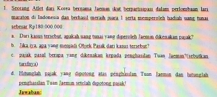 Seorang Atlet dari Korea bernama Jaemin, ikut berpartisipasi dalam, perlombaan lari 
maraton di Indonesia đan berhasil meraih juara 1 serta memperoleh hadiah wang tunas 
sebesar Rp180.000.000. 
a Dari kasus tersebut, apakah uang tunai yang diperoleh Jaemin dikenakan pajak? 
b. Jika iya, apa yang meniadi Qhick Paiak dari kasus tersebut? 
c. pajak pasal berapa yang dikenakan kepada penghasilan Tuan Jaeman?(sebutkan 
tarifoya) 
d. Hitunglah pajak yang dipotong atas, genghasalan, Tuam Jaemin dan, hurunglah 
penghasilan Tuan Jaemin setelah dipotong pasak! 
Jawaban: