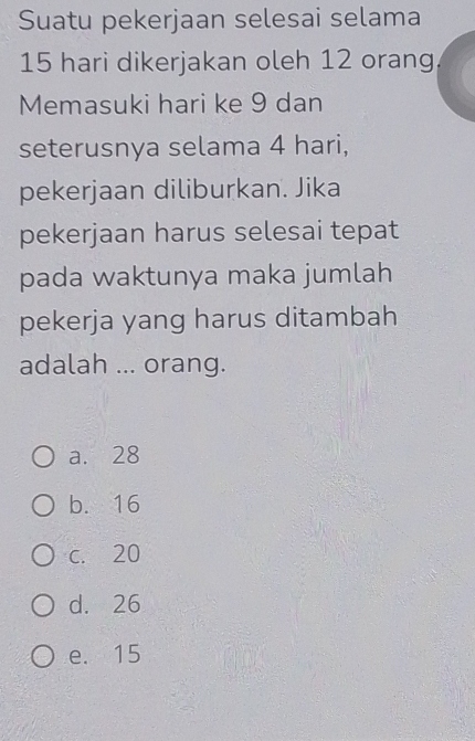 Suatu pekerjaan selesai selama
15 hari dikerjakan oleh 12 orang.
Memasuki hari ke 9 dan
seterusnya selama 4 hari,
pekerjaan diliburkan. Jika
pekerjaan harus selesai tepat
pada waktunya maka jumlah
pekerja yang harus ditambah
adalah ... orang.
a. 28
b. 16
c. 20
d. 26
e. 15