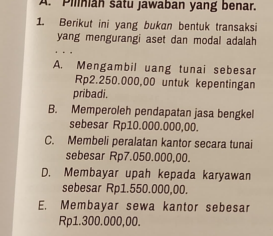 Piliniah satu jawaban yang benar.
1. Berikut ini yang bukan bentuk transaksi
yang mengurangi aset dan modal adalah
A. Mengambil uang tunai sebesar
Rp2.250.000,00 untuk kepentingan
pribadi.
B. Memperoleh pendapatan jasa bengkel
sebesar Rp10.000.000,00.
C. Membeli peralatan kantor secara tunai
sebesar Rp7.050.000,00.
D. Membayar upah kepada karyawan
sebesar Rp1.550.000,00.
E. Membayar sewa kantor sebesar
Rp1.300.000,00.