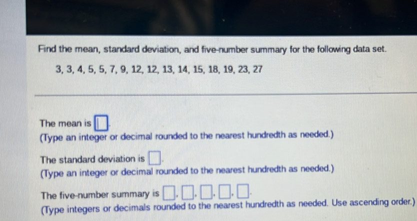 Find the mean, standard deviation, and five-number summary for the following data set.
3, 3, 4, 5, 5, 7, 9, 12, 12, 13, 14, 15, 18, 19, 23, 27
The mean is □
(Type an integer or decimal rounded to the nearest hundredth as needed.) 
The standard deviation is □. 
(Type an integer or decimal rounded to the nearest hundredth as needed.) 
The five-number summary is □ ,□ ,□ ,□ ,□. 
(Type integers or decimals rounded to the nearest hundredth as needed. Use ascending order.)