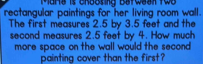 Marie is choosing between two 
rectangular paintings for her living room wall. 
The first measures 2.5 by 3.5 feet and the 
second measures 2.5 feet by 4. How much 
more space on the wall would the second . 
painting cover than the first ?