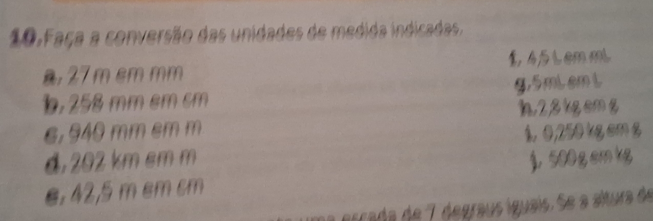 Faça a conversão das unidades de medida indicadas.
a, 27 m cm mm 1 45 Lemm
g. 5miemi
b. 258 mm cm cm
h2, 8 kgemg
6,940 mm cm m 1.0,250 kg cm g
d, 202 km cm m
e, 42,5 m cm cm )， 500 g cm kg
iraa de 7 degraus íguais. Se a altura de