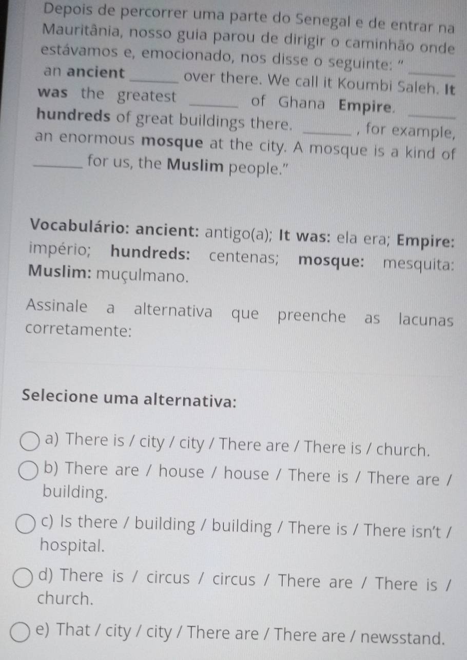 Depois de percorrer uma parte do Senegal e de entrar na
Mauritânia, nosso guia parou de dirigir o caminhão onde
estávamos e, emocionado, nos disse o seguinte: "
an ancient _over there. We call it Koumbi Saleh. It
was the greatest _of Ghana Empire.
hundreds of great buildings there. _, for example,
an enormous mosque at the city. A mosque is a kind of
_for us, the Muslim people.”
Vocabulário: ancient: antigo(a); It was: ela era; Empire:
império; hundreds: centenas; mosque: mesquita:
Muslim: muçulmano.
Assinale a alternativa que preenche as lacunas
corretamente:
Selecione uma alternativa:
a) There is / city / city / There are / There is / church.
b) There are / house / house / There is / There are /
building.
c) Is there / building / building / There is / There isn't /
hospital.
d) There is / circus / circus / There are / There is /
church.
e) That / city / city / There are / There are / newsstand.