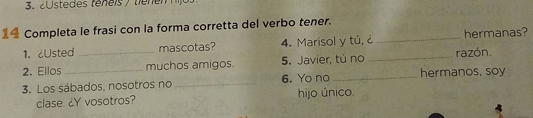 3.2stedes teneis / tienem hij 
1 Completa le frasi con la forma corretta del verbo tener._ 
hermanas? 
1. ¿Usted mascotas? 4. Marisol y tú, ¿ 
5. Javier, tú no 
2. Ellos __muchos amigos. _razón. 
6. Yo no _hermanos, soy 
3. Los sábados, nosotros no_ 
hijo único. 
clase. ¿Y vosotros?