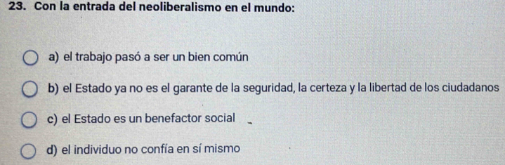 Con la entrada del neoliberalismo en el mundo:
a) el trabajo pasó a ser un bien común
b) el Estado ya no es el garante de la seguridad, la certeza y la libertad de los ciudadanos
c) el Estado es un benefactor social
d) el individuo no confía en sí mismo